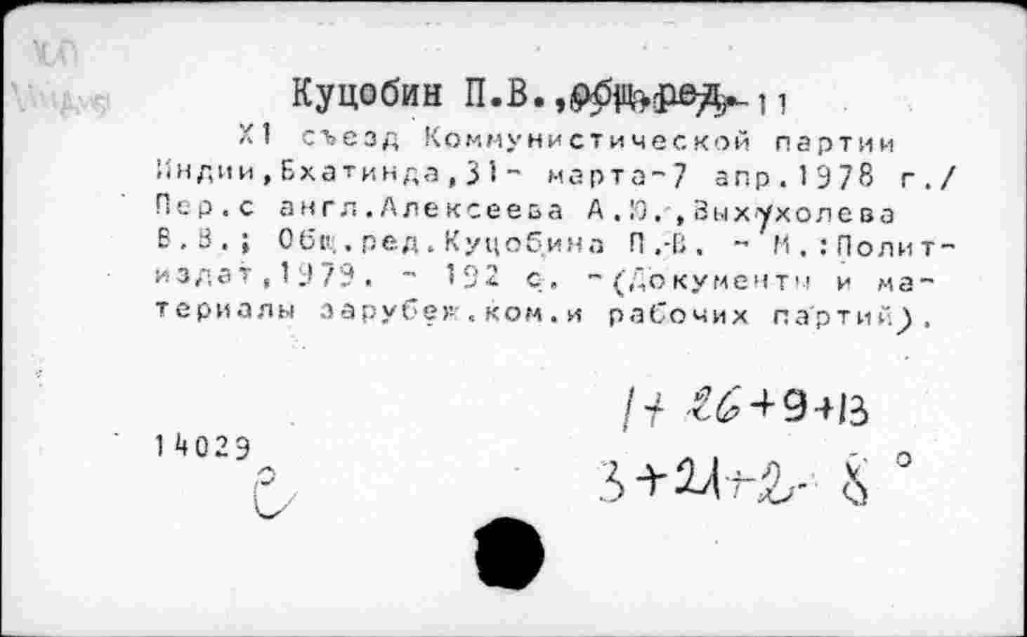 ﻿Куцобин	1
XI съезд Коммунистической партии Индии,Бхатинда,31 - марта-7 апр.1Э78 г. Пер.с англ.Алексеева А .Я,', Выхухолева В.В.; Оби;. ред . Куцобина П ,-В . - М.:Полит издат,1У79. - 192 с. -(документы и материалы зарубег-'. ком. и рабочих партий^.
14029
1 + €6 + 9+13
О